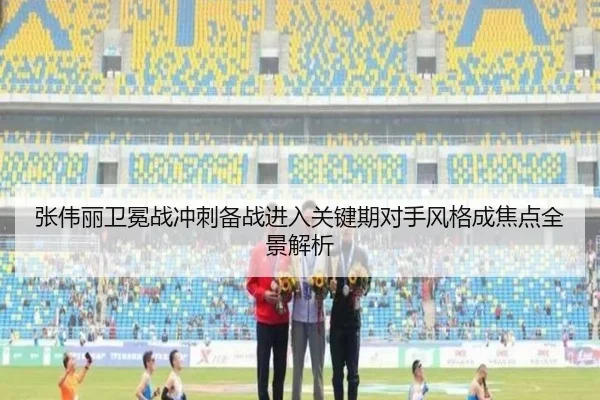张伟丽卫冕战冲刺备战进入关键期对手风格成焦点全景解析